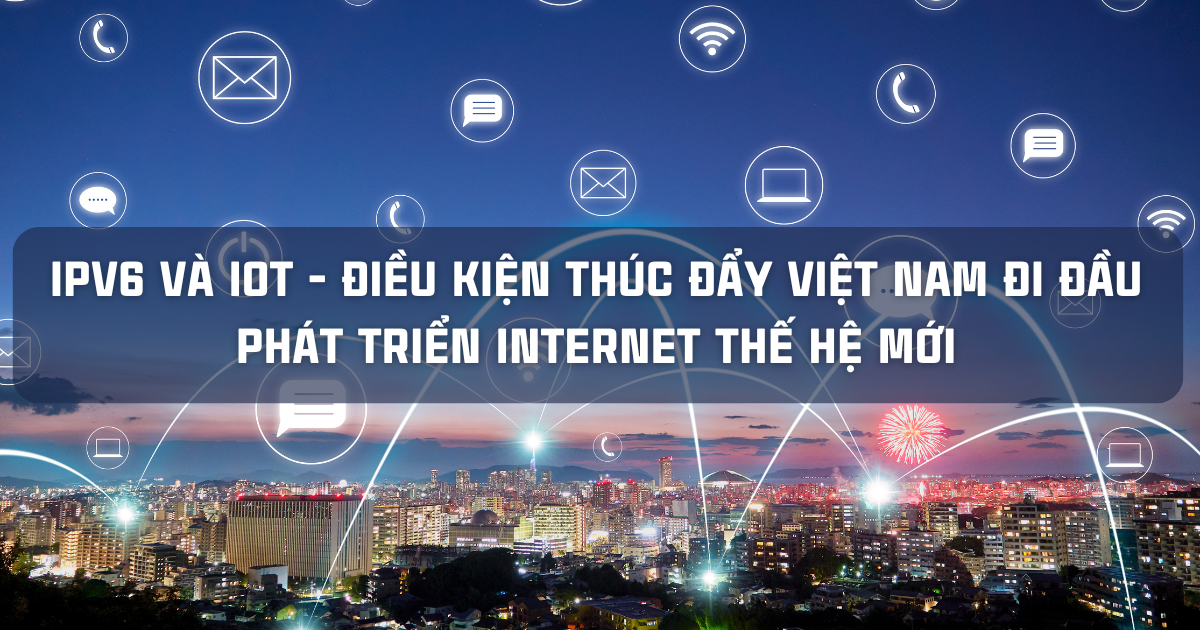 IPV6 VÀ IOT - ĐIỀU KIỆN THÚC ĐẨY VIỆT NAM ĐI ĐẦU PHÁT TRIỂN INTERNET THẾ HỆ MỚI