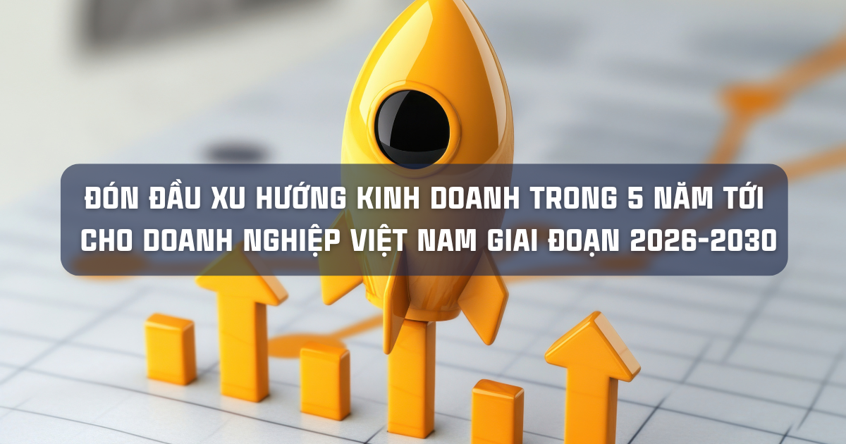  ĐÓN ĐẦU XU HƯỚNG KINH DOANH TRONG 5 NĂM TỚI CHO DOANH NGHIỆP VIỆT NAM GIAI ĐOẠN 2026-2030