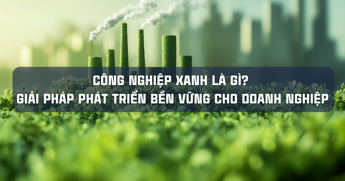 CÔNG NGHIỆP XANH LÀ GÌ? GIẢI PHÁP PHÁT TRIỂN BỀN VỮNG CHO DOANH NGHIỆP