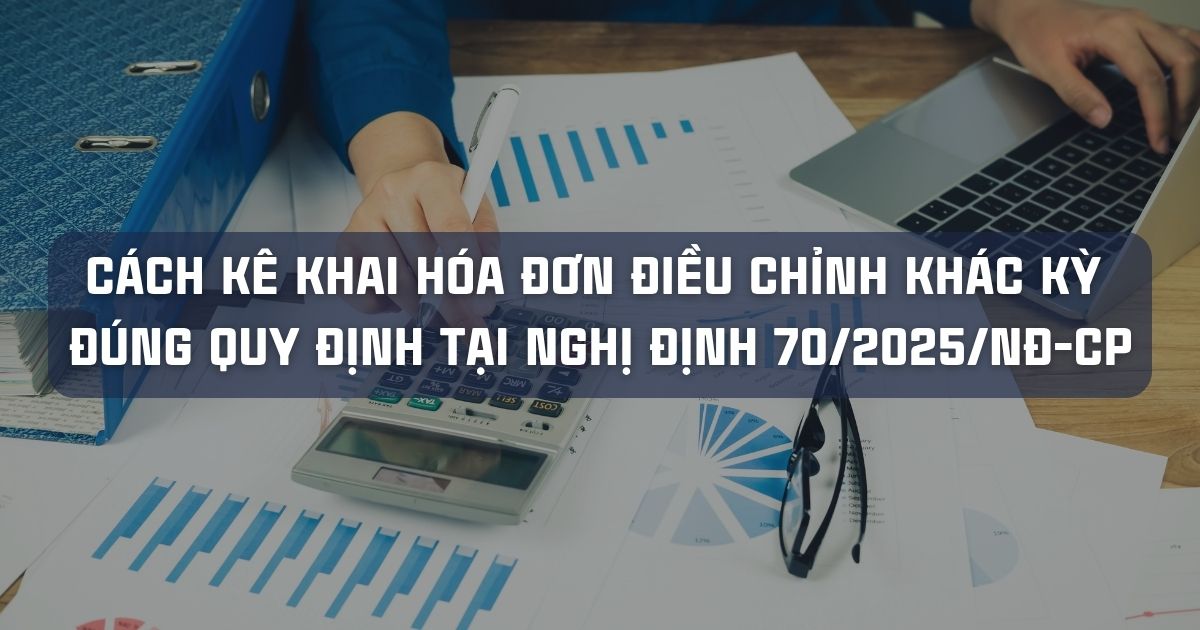 CÁCH KÊ KHAI HÓA ĐƠN ĐIỀU CHỈNH KHÁC KỲ ĐÚNG QUY ĐỊNH TẠI NGHỊ ĐỊNH 70/2025/NĐ-CP