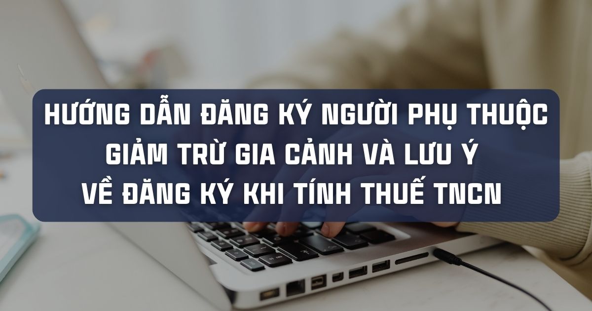 HƯỚNG DẪN ĐĂNG KÝ NGƯỜI PHỤ THUỘC GIẢM TRỪ GIA CẢNH VÀ LƯU Ý VỀ ĐĂNG KÝ KHI TÍNH THUẾ TNCN